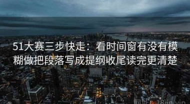 51大赛三步快走：看时间窗有没有模糊做把段落写成提纲收尾读完更清楚