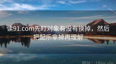 读91.com先盯对象有没有换掉，然后把配乐拿掉再理解