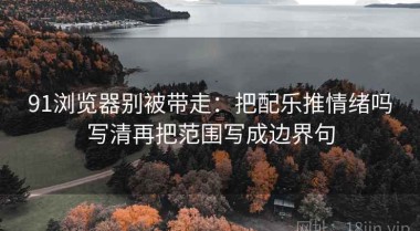 91浏览器别被带走：把配乐推情绪吗写清再把范围写成边界句