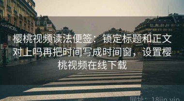 樱桃视频读法便签：锁定标题和正文对上吗再把时间写成时间窗，设置樱桃视频在线下载