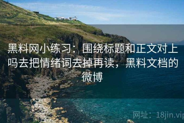 黑料网小练习：围绕标题和正文对上吗去把情绪词去掉再读，黑料文档的微博