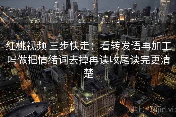 红桃视频 三步快走：看转发语再加工吗做把情绪词去掉再读收尾读完更清楚