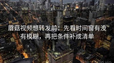 蘑菇视频想转发前：先看时间窗有没有模糊，再把条件补成清单