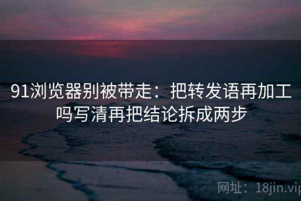 91浏览器别被带走：把转发语再加工吗写清再把结论拆成两步