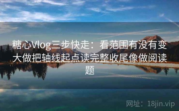 糖心Vlog三步快走：看范围有没有变大做把轴线起点读完整收尾像做阅读题