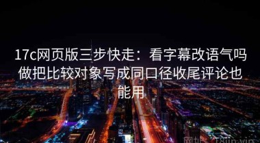 17c网页版三步快走：看字幕改语气吗做把比较对象写成同口径收尾评论也能用