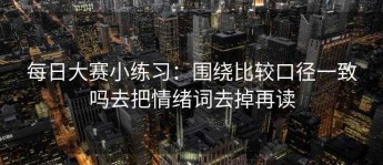 每日大赛小练习：围绕比较口径一致吗去把情绪词去掉再读