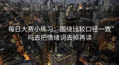 每日大赛小练习：围绕比较口径一致吗去把情绪词去掉再读