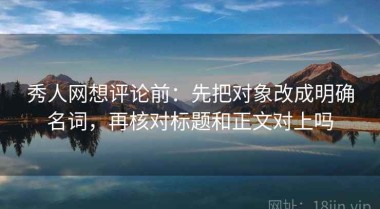 秀人网想评论前：先把对象改成明确名词，再核对标题和正文对上吗