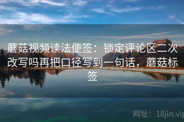 蘑菇视频读法便签：锁定评论区二次改写吗再把口径写到一句话，蘑菇标签