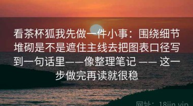看茶杯狐我先做一件小事：围绕细节堆砌是不是遮住主线去把图表口径写到一句话里——像整理笔记 —— 这一步做完再读就很稳