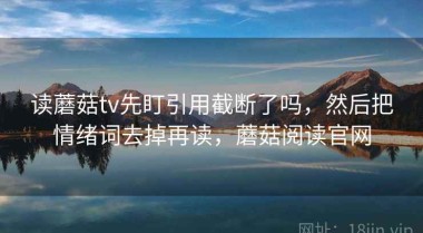 读蘑菇tv先盯引用截断了吗，然后把情绪词去掉再读，蘑菇阅读官网