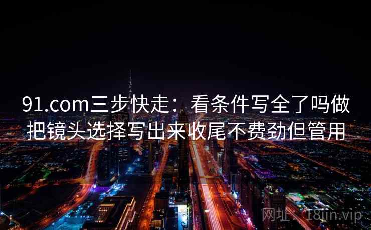 91.com三步快走:看条件写全了吗做把镜头选择写出来收尾不费劲但管用 91.com三步快走:看条件写全了吗做把镜头选择写出来收尾不费劲但管用