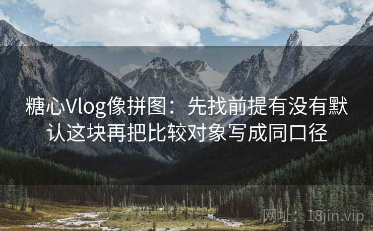糖心Vlog像拼图:先找前提有没有默认这块再把比较对象写成同口径 糖心Vlog像拼图:先找前提有没有默认这块再把比较对象写成同口径