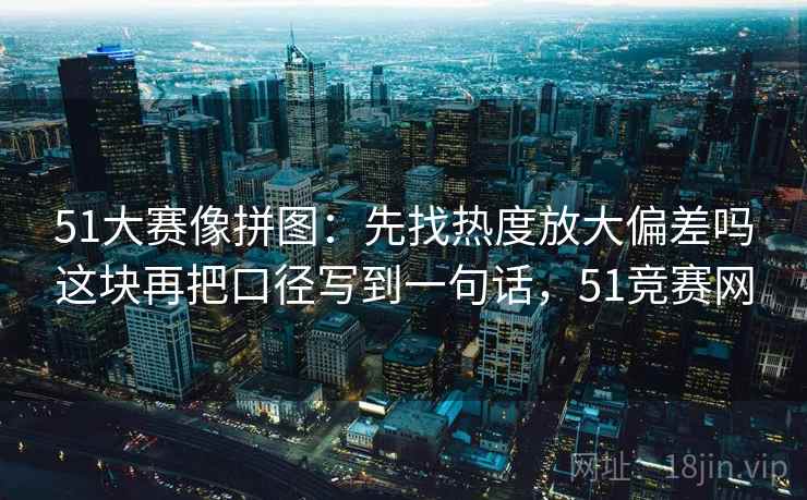 51大赛像拼图：先找热度放大偏差吗这块再把口径写到一句话，51竞赛网