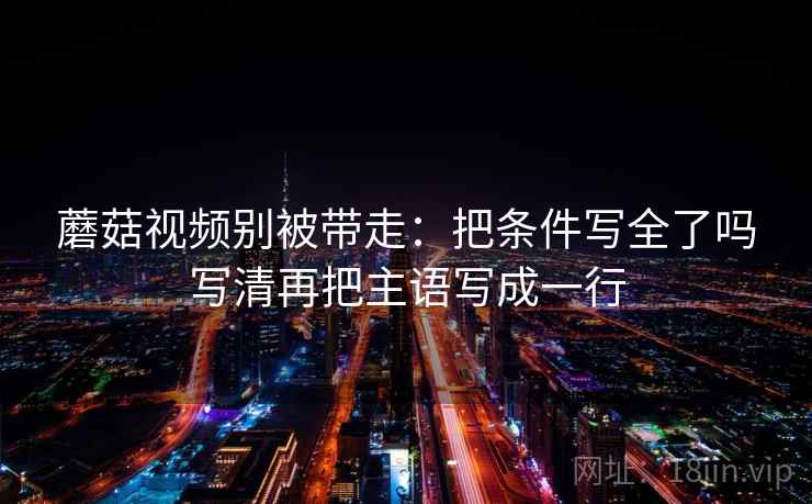 蘑菇视频别被带走：把条件写全了吗写清再把主语写成一行