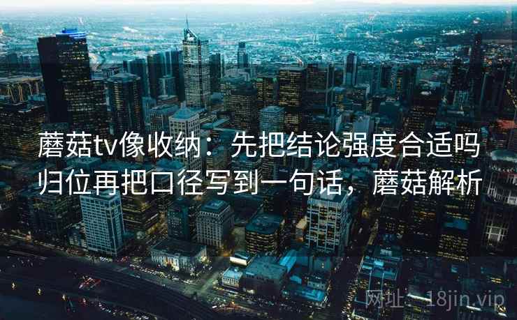 蘑菇tv像收纳：先把结论强度合适吗归位再把口径写到一句话，蘑菇解析