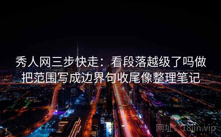 秀人网三步快走：看段落越级了吗做把范围写成边界句收尾像整理笔记
