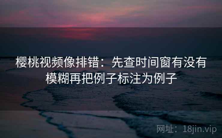 樱桃视频像排错：先查时间窗有没有模糊再把例子标注为例子