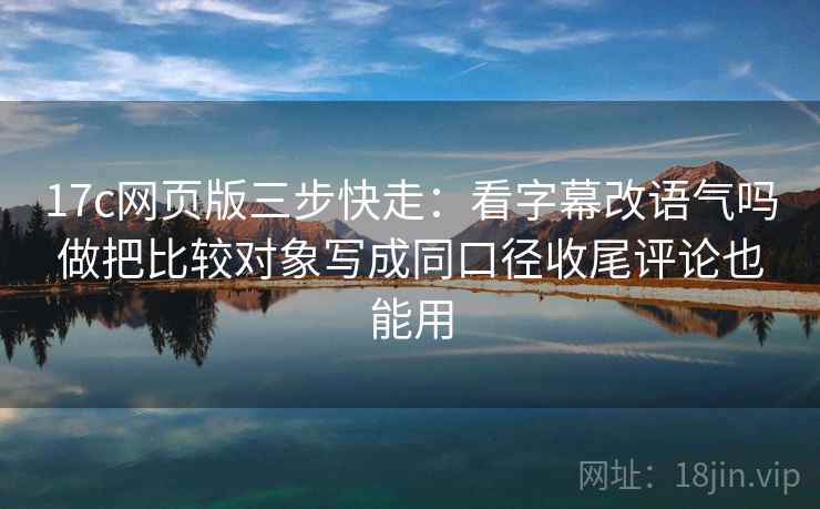 17c网页版三步快走：看字幕改语气吗做把比较对象写成同口径收尾评论也能用