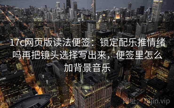 17c网页版读法便签：锁定配乐推情绪吗再把镜头选择写出来，便签里怎么加背景音乐