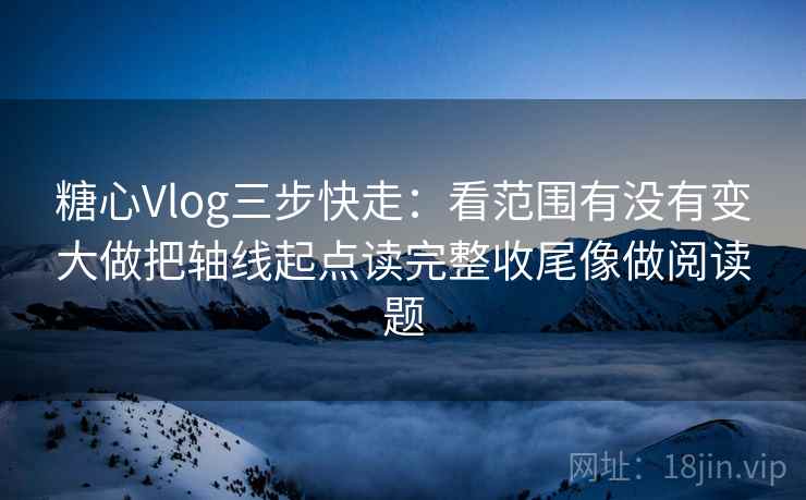 糖心Vlog三步快走：看范围有没有变大做把轴线起点读完整收尾像做阅读题