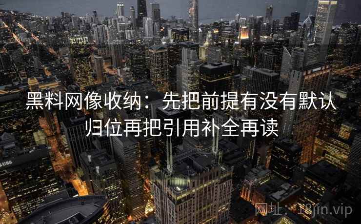 黑料网像收纳:先把前提有没有默认归位再把引用补全再读 黑料网像收纳:先把前提有没有默认归位再把引用补全再读