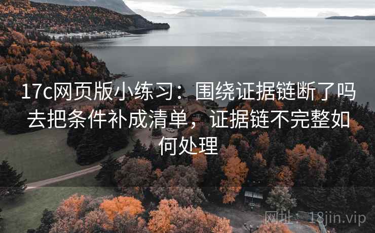 17c网页版小练习:围绕证据链断了吗去把条件补成清单,证据链不完整如何处理 17c网页版小练习:围绕证据链断了吗去把条件补成清单,证据链不完整如何处理
