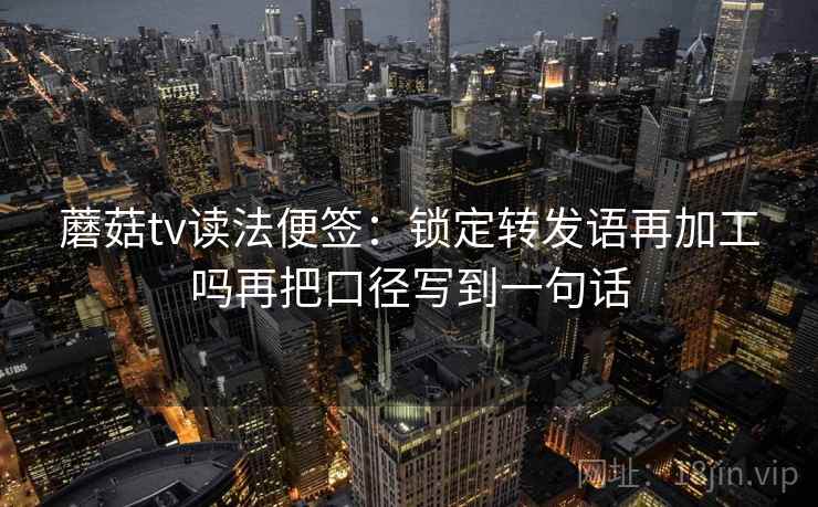 蘑菇tv读法便签:锁定转发语再加工吗再把口径写到一句话 蘑菇tv读法便签:锁定转发语再加工吗再把口径写到一句话