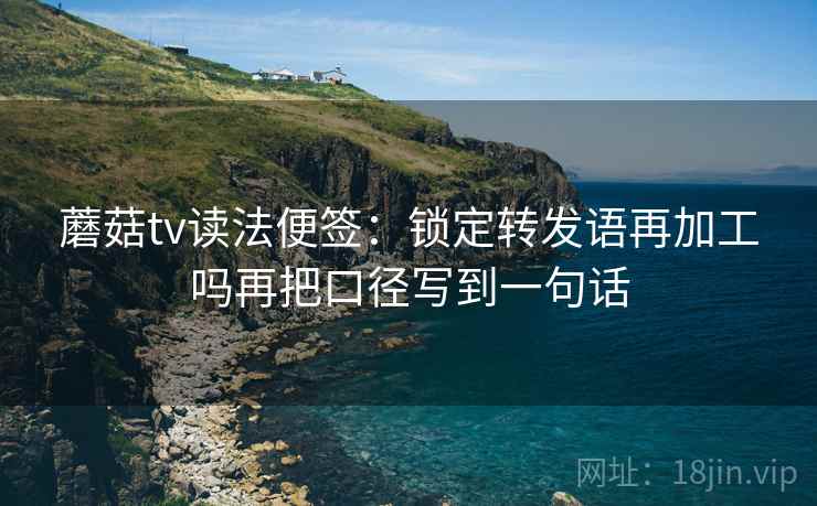 蘑菇tv读法便签:锁定转发语再加工吗再把口径写到一句话 蘑菇tv读法便签:锁定转发语再加工吗再把口径写到一句话