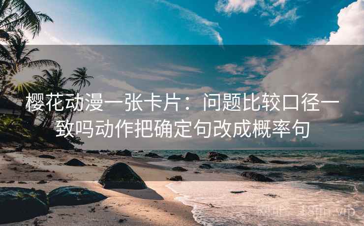 樱花动漫一张卡片:问题比较口径一致吗动作把确定句改成概率句 樱花动漫一张卡片:问题比较口径一致吗动作把确定句改成概率句