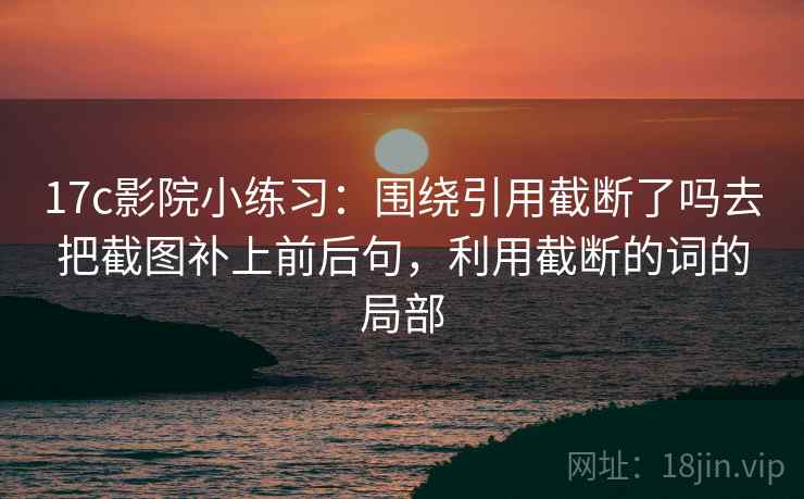 17c影院小练习：围绕引用截断了吗去把截图补上前后句，利用截断的词的局部