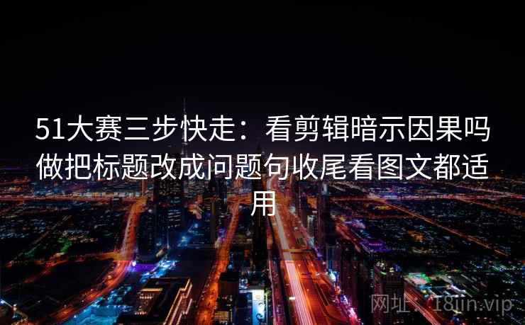 51大赛三步快走：看剪辑暗示因果吗做把标题改成问题句收尾看图文都适用