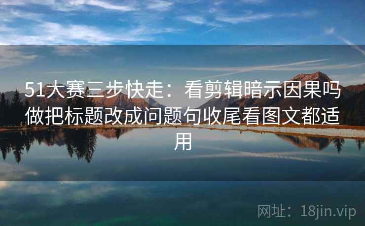 51大赛三步快走：看剪辑暗示因果吗做把标题改成问题句收尾看图文都适用