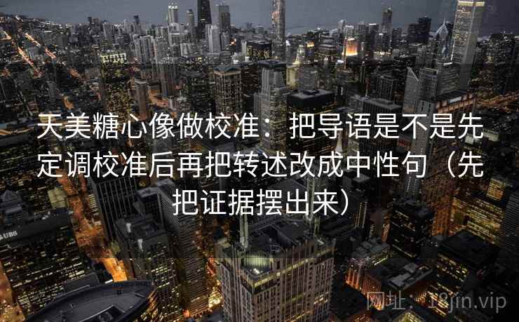 天美糖心像做校准：把导语是不是先定调校准后再把转述改成中性句（先把证据摆出来）