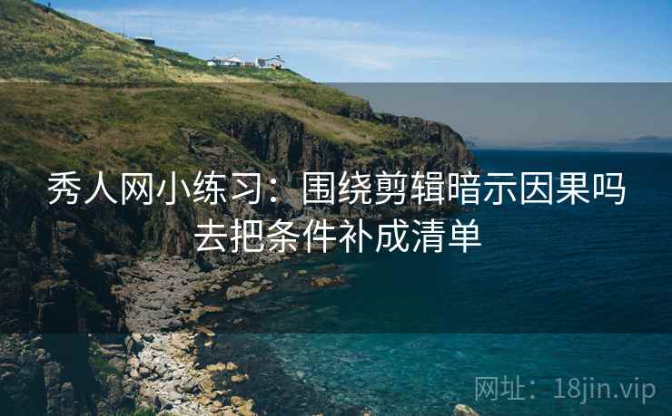 秀人网小练习：围绕剪辑暗示因果吗去把条件补成清单