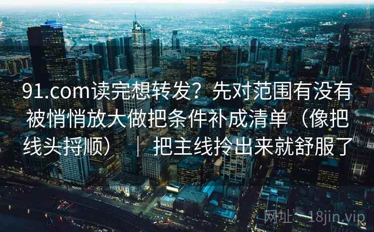 91.com读完想转发?先对范围有没有被悄悄放大做把条件补成清单(像把线头捋顺) | 把主线拎出来就舒服了 91.com读完想转发?先对范围有没有被悄悄放大做把条件补成清单(像把线头捋顺) | 把主线拎出来就舒服了