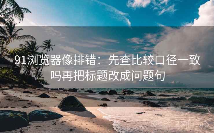 91浏览器像排错：先查比较口径一致吗再把标题改成问题句