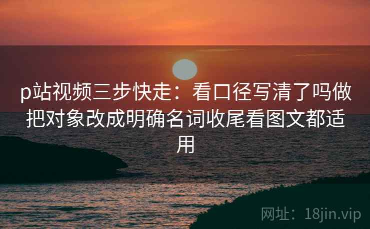 p站视频三步快走：看口径写清了吗做把对象改成明确名词收尾看图文都适用