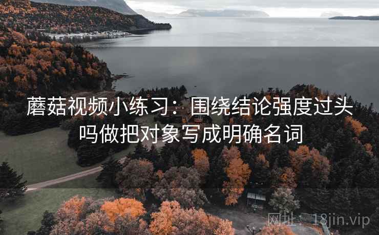 蘑菇视频小练习：围绕结论强度过头吗做把对象写成明确名词