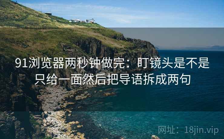91浏览器两秒钟做完：盯镜头是不是只给一面然后把导语拆成两句